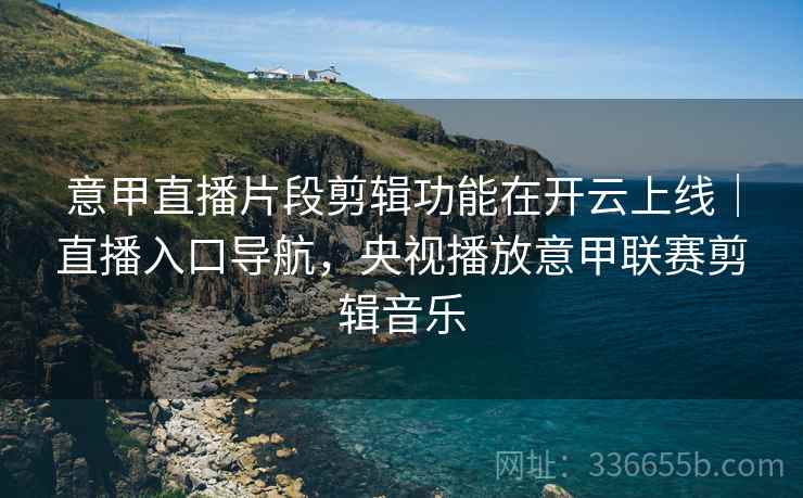 意甲直播片段剪辑功能在开云上线｜直播入口导航，央视播放意甲联赛剪辑音乐