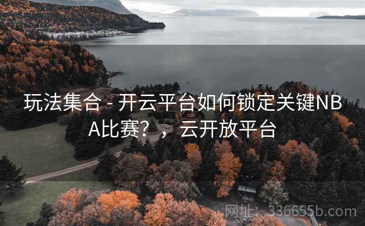 玩法集合 - 开云平台如何锁定关键NBA比赛？，云开放平台
