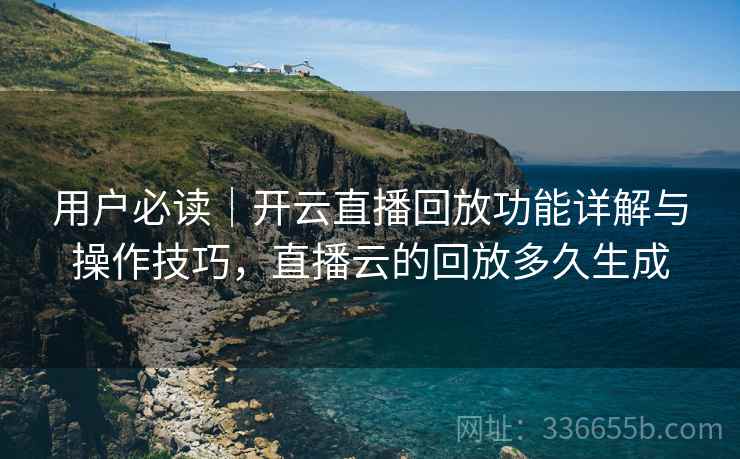 用户必读｜开云直播回放功能详解与操作技巧，直播云的回放多久生成