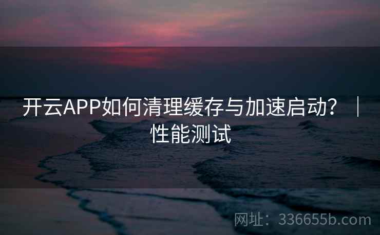 开云APP如何清理缓存与加速启动？｜性能测试