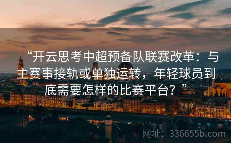 “开云思考中超预备队联赛改革：与主赛事接轨或单独运转，年轻球员到底需要怎样的比赛平台？”