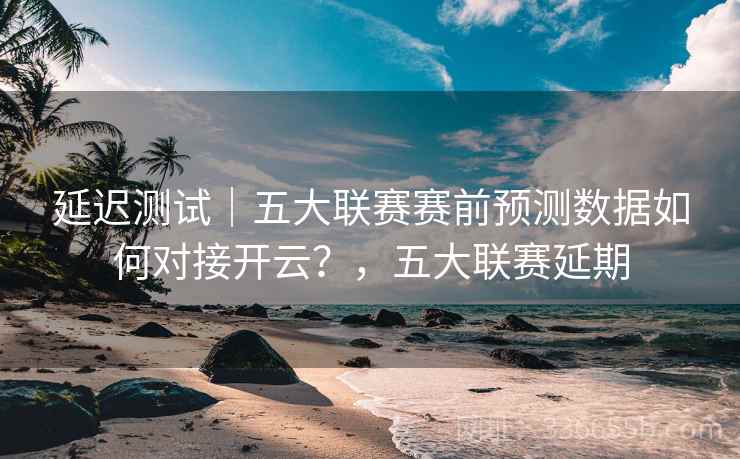 延迟测试｜五大联赛赛前预测数据如何对接开云？，五大联赛延期