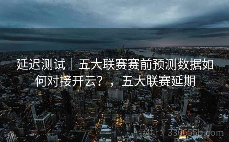 延迟测试｜五大联赛赛前预测数据如何对接开云？，五大联赛延期