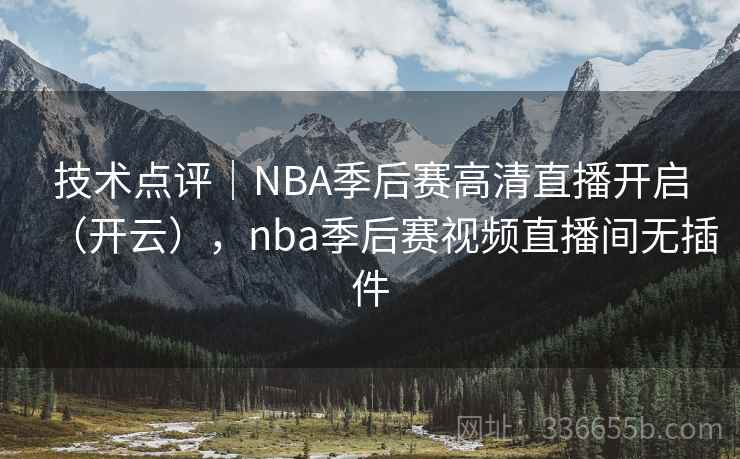 技术点评｜NBA季后赛高清直播开启（开云），nba季后赛视频直播间无插件