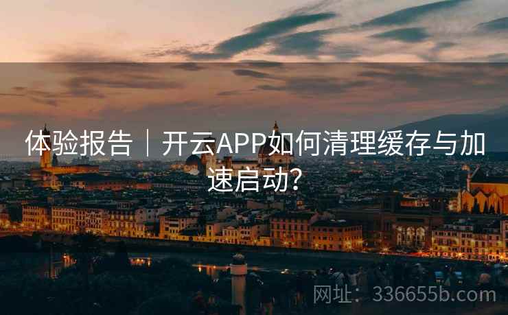 体验报告｜开云APP如何清理缓存与加速启动？