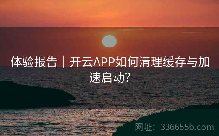 体验报告｜开云APP如何清理缓存与加速启动？