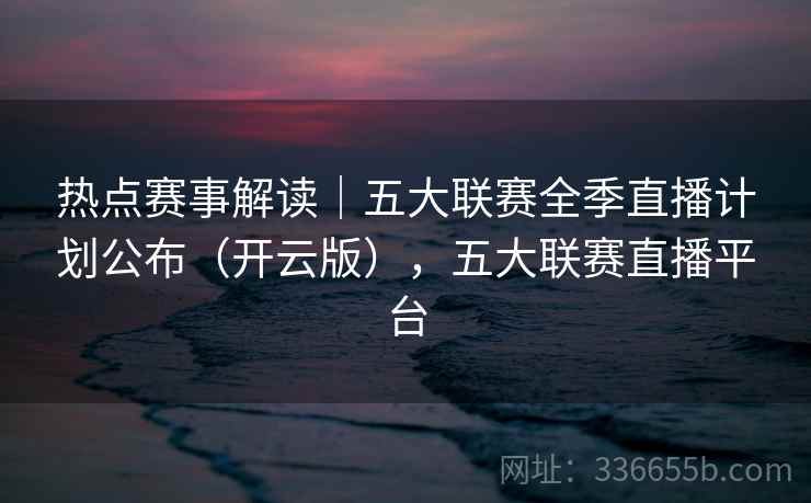 热点赛事解读｜五大联赛全季直播计划公布（开云版），五大联赛直播平台