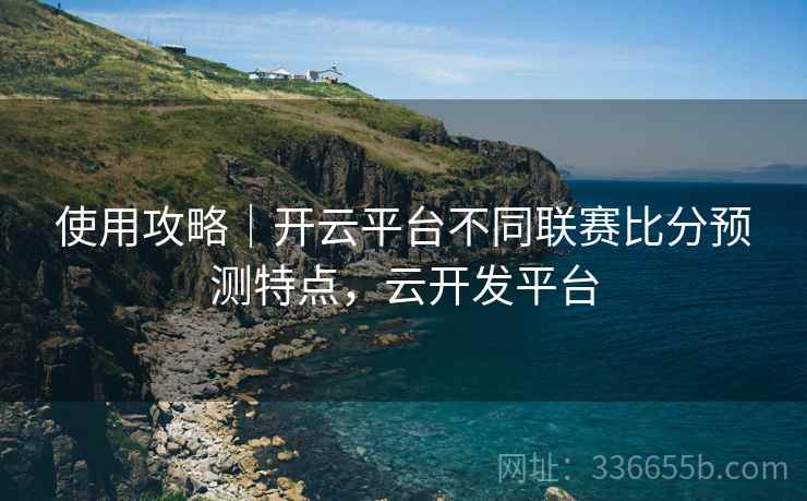 使用攻略｜开云平台不同联赛比分预测特点，云开发平台