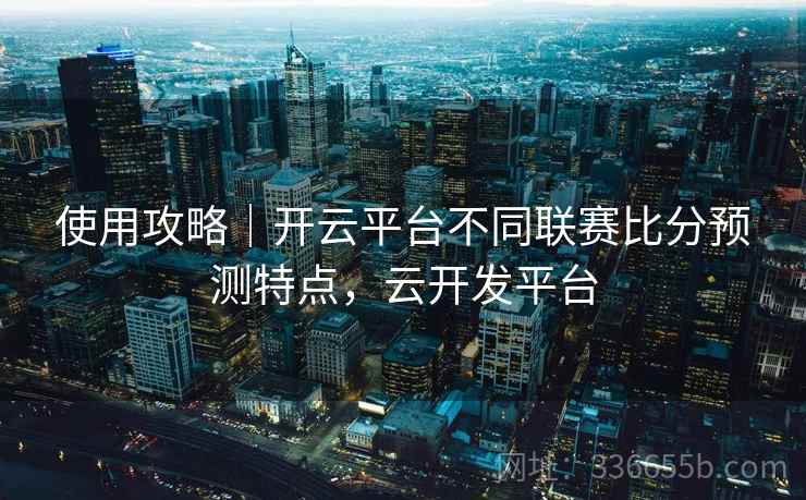 使用攻略｜开云平台不同联赛比分预测特点，云开发平台