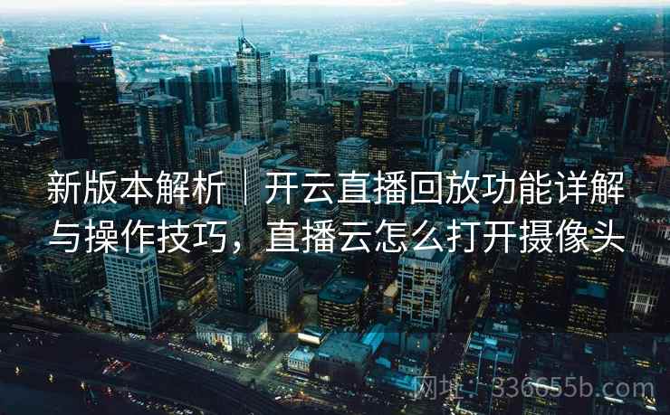 新版本解析｜开云直播回放功能详解与操作技巧，直播云怎么打开摄像头
