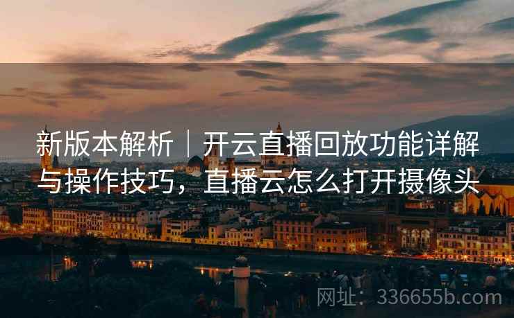 新版本解析｜开云直播回放功能详解与操作技巧，直播云怎么打开摄像头