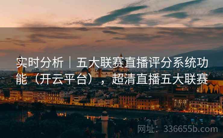 实时分析｜五大联赛直播评分系统功能（开云平台），超清直播五大联赛