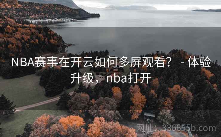 NBA赛事在开云如何多屏观看？ - 体验升级，nba打开